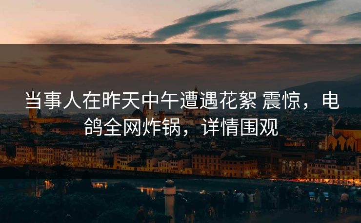 当事人在昨天中午遭遇花絮 震惊,电鸽全网炸锅,详情围观 当事人在昨天中午遭遇花絮 震惊,电鸽全网炸锅,详情围观