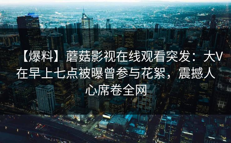 【爆料】蘑菇影视在线观看突发：大V在早上七点被曝曾参与花絮，震撼人心席卷全网