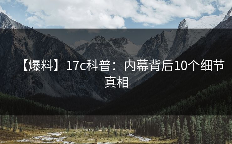 【爆料】17c科普:内幕背后10个细节真相 【爆料】17c科普:内幕背后10个细节真相