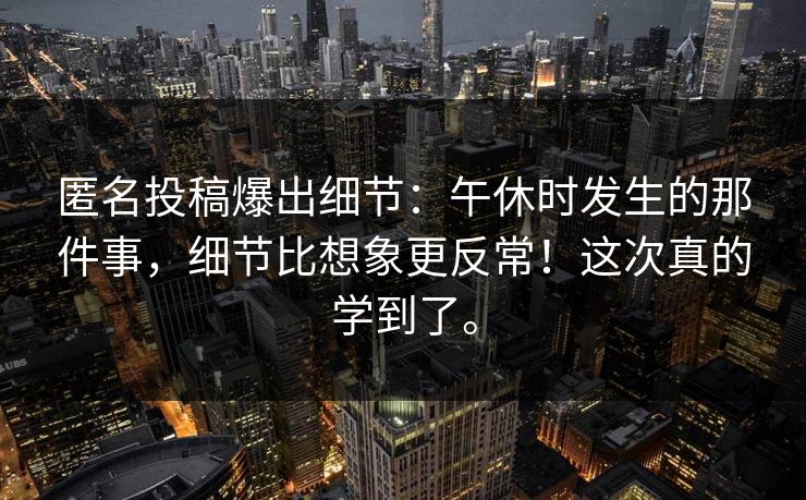 匿名投稿爆出细节：午休时发生的那件事，细节比想象更反常！这次真的学到了。