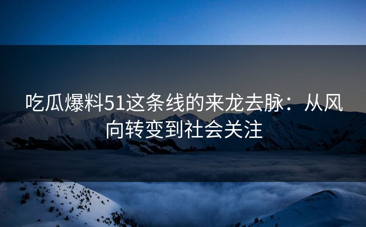 吃瓜爆料51这条线的来龙去脉：从风向转变到社会关注